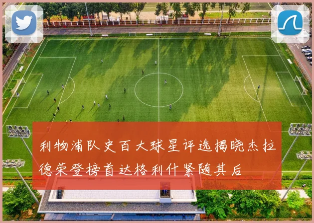 利物浦队史百大球星评选揭晓杰拉德荣登榜首达格利什紧随其后