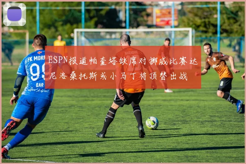 ESPN报道帕奎塔缺席对挪威比赛达尼洛桑托斯或小马丁将顶替出战