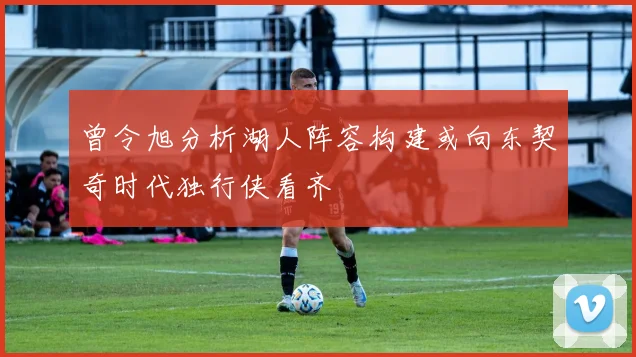 曾令旭分析湖人阵容构建或向东契奇时代独行侠看齐