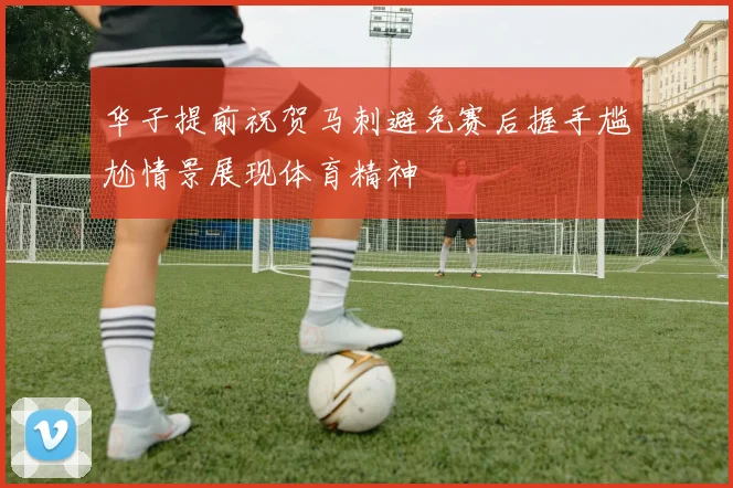 华子提前祝贺马刺避免赛后握手尴尬情景展现体育精神