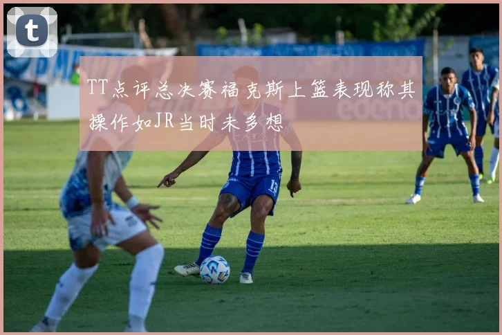 TT点评总决赛福克斯上篮表现称其操作如JR当时未多想