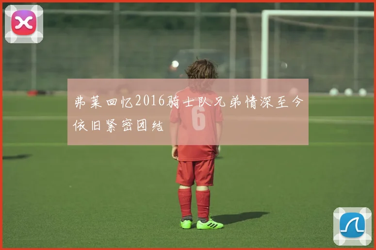 弗莱回忆2016骑士队兄弟情深至今依旧紧密团结