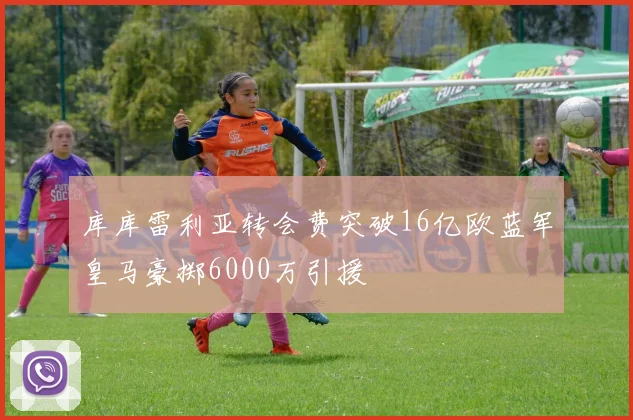 库库雷利亚转会费突破16亿欧蓝军皇马豪掷6000万引援