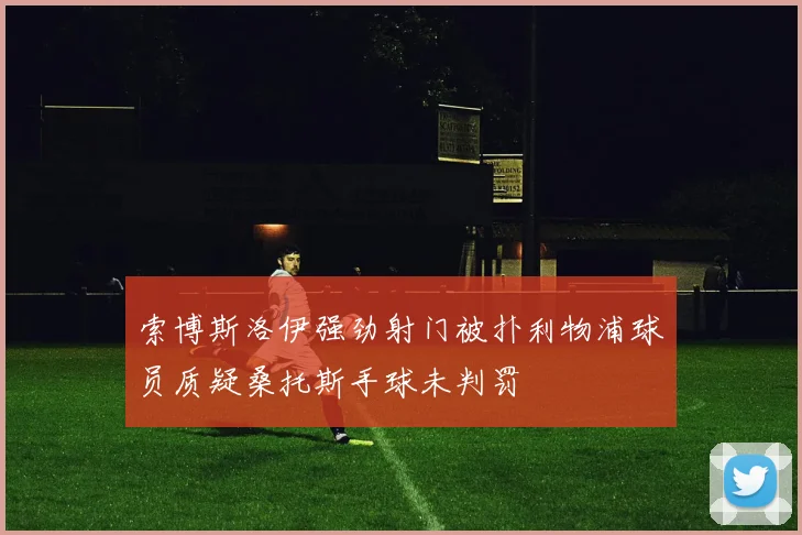 索博斯洛伊强劲射门被扑利物浦球员质疑桑托斯手球未判罚