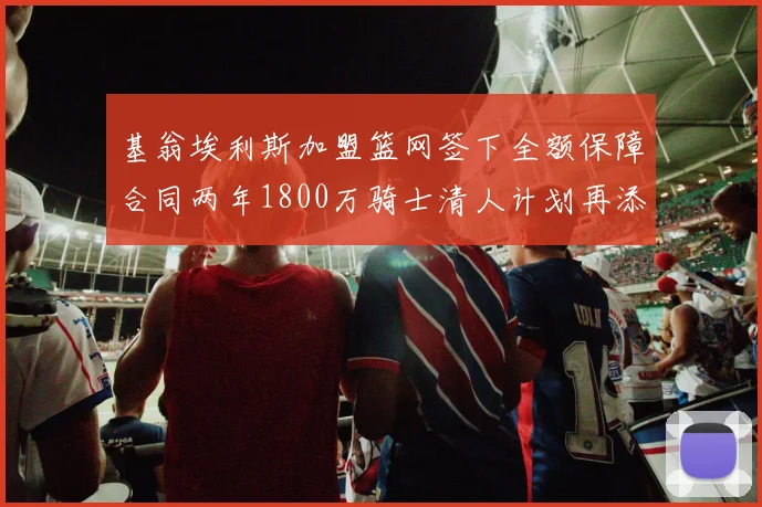基翁埃利斯加盟篮网签下全额保障合同两年1800万骑士清人计划再添新动态