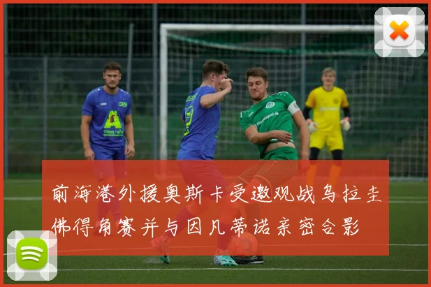 前海港外援奥斯卡受邀观战乌拉圭佛得角赛并与因凡蒂诺亲密合影
