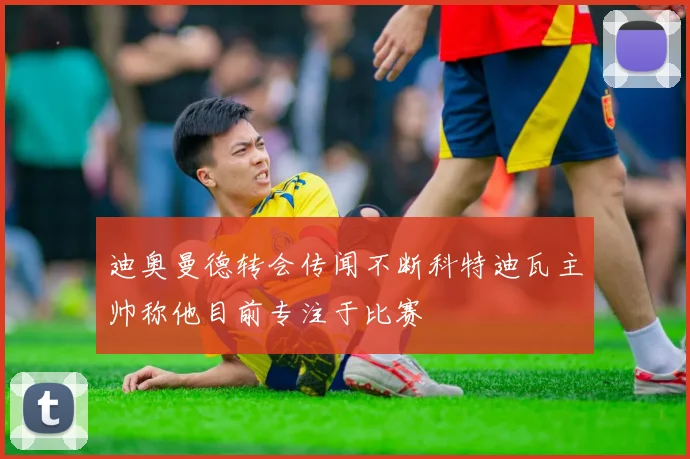 迪奥曼德转会传闻不断科特迪瓦主帅称他目前专注于比赛