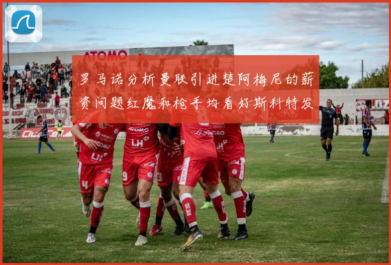 罗马诺分析曼联引进楚阿梅尼的薪资问题红魔和枪手均看好斯科特发展潜力