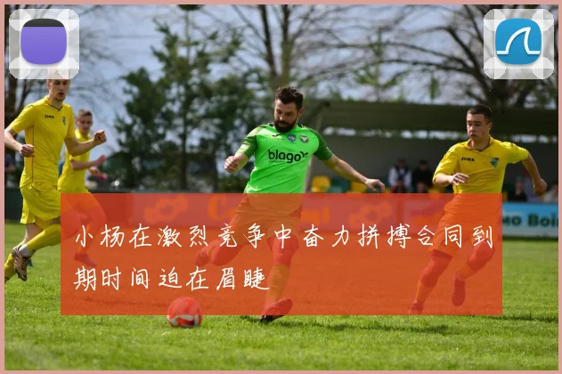 小杨在激烈竞争中奋力拼搏合同到期时间迫在眉睫