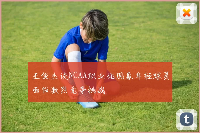 王俊杰谈NCAA职业化现象年轻球员面临激烈竞争挑战