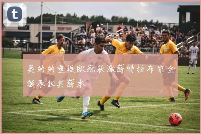 奥纳纳重返欧冠获涨薪特拉布宗全额承担其薪水