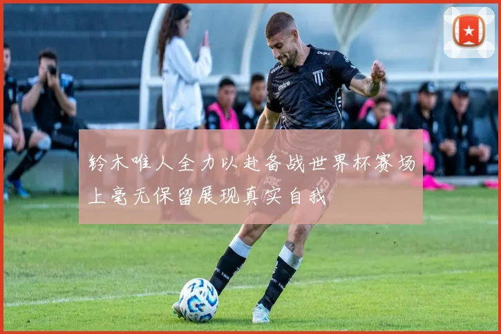 铃木唯人全力以赴备战世界杯赛场上毫无保留展现真实自我
