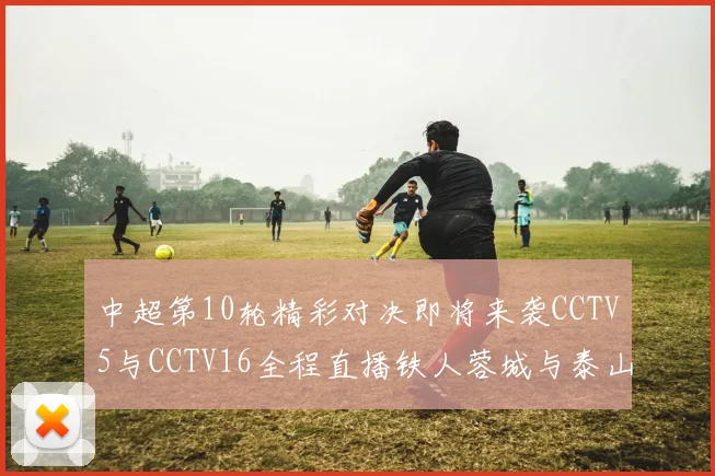 中超第10轮精彩对决即将来袭CCTV5与CCTV16全程直播铁人蓉城与泰山申花之战