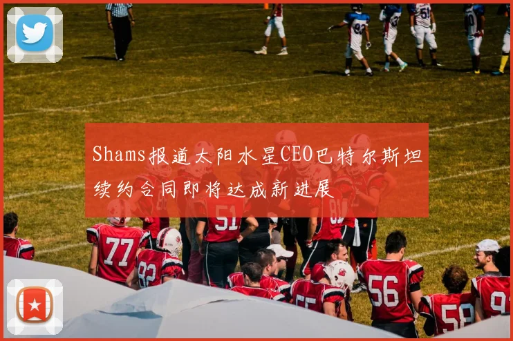 Shams报道太阳水星CEO巴特尔斯坦续约合同即将达成新进展