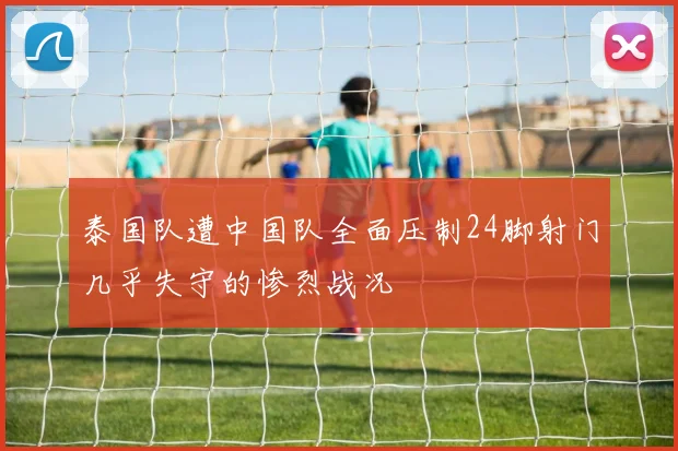 泰国队遭中国队全面压制24脚射门几乎失守的惨烈战况