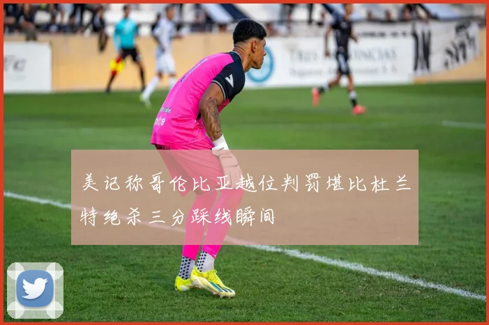 美记称哥伦比亚越位判罚堪比杜兰特绝杀三分踩线瞬间
