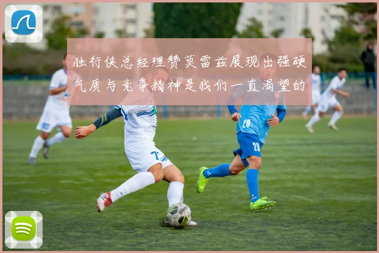 独行侠总经理赞莫雷兹展现出强硬气质与竞争精神是我们一直渴望的特质