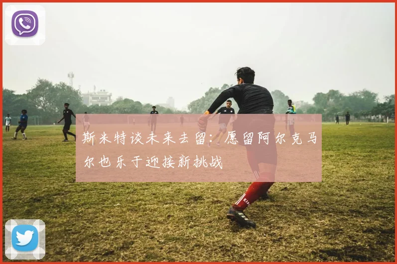 斯米特谈未来去留：愿留阿尔克马尔也乐于迎接新挑战