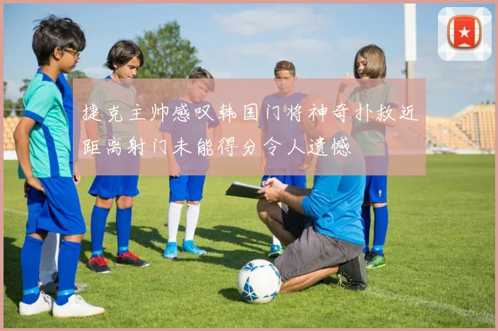 捷克主帅感叹韩国门将神奇扑救近距离射门未能得分令人遗憾
